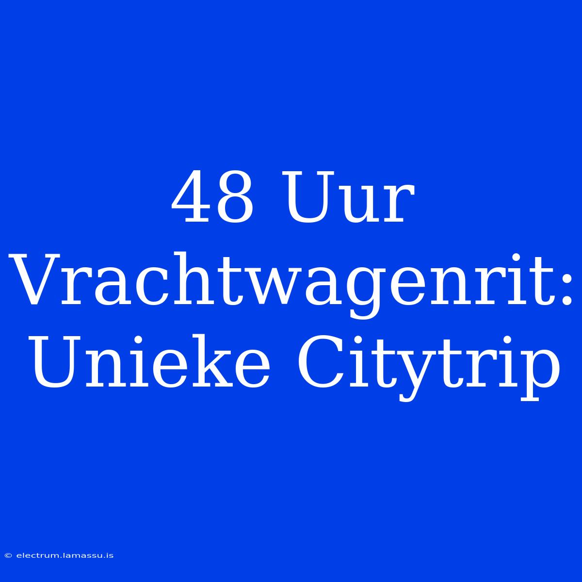 48 Uur Vrachtwagenrit: Unieke Citytrip