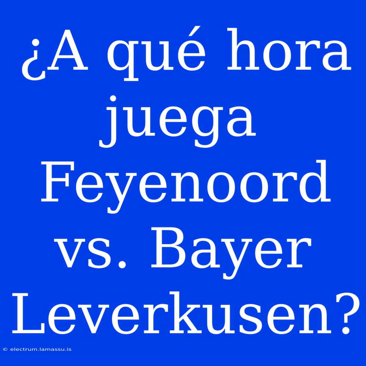 ¿A Qué Hora Juega Feyenoord Vs. Bayer Leverkusen?