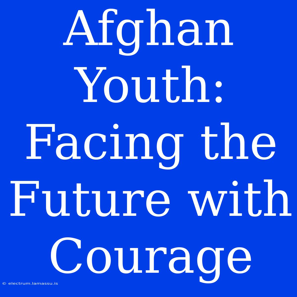 Afghan Youth: Facing The Future With Courage