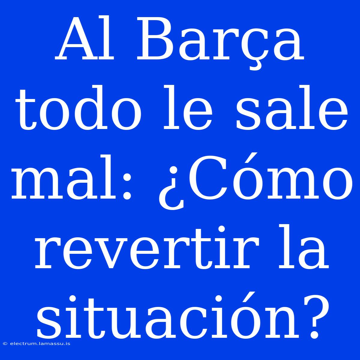 Al Barça Todo Le Sale Mal: ¿Cómo Revertir La Situación?