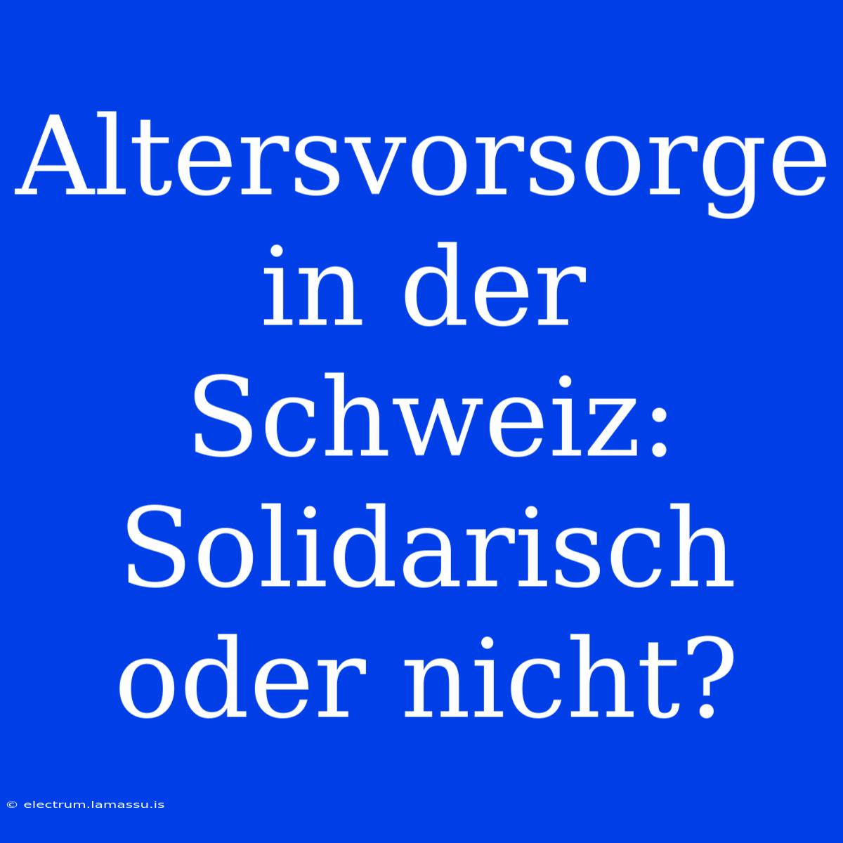 Altersvorsorge In Der Schweiz: Solidarisch Oder Nicht?