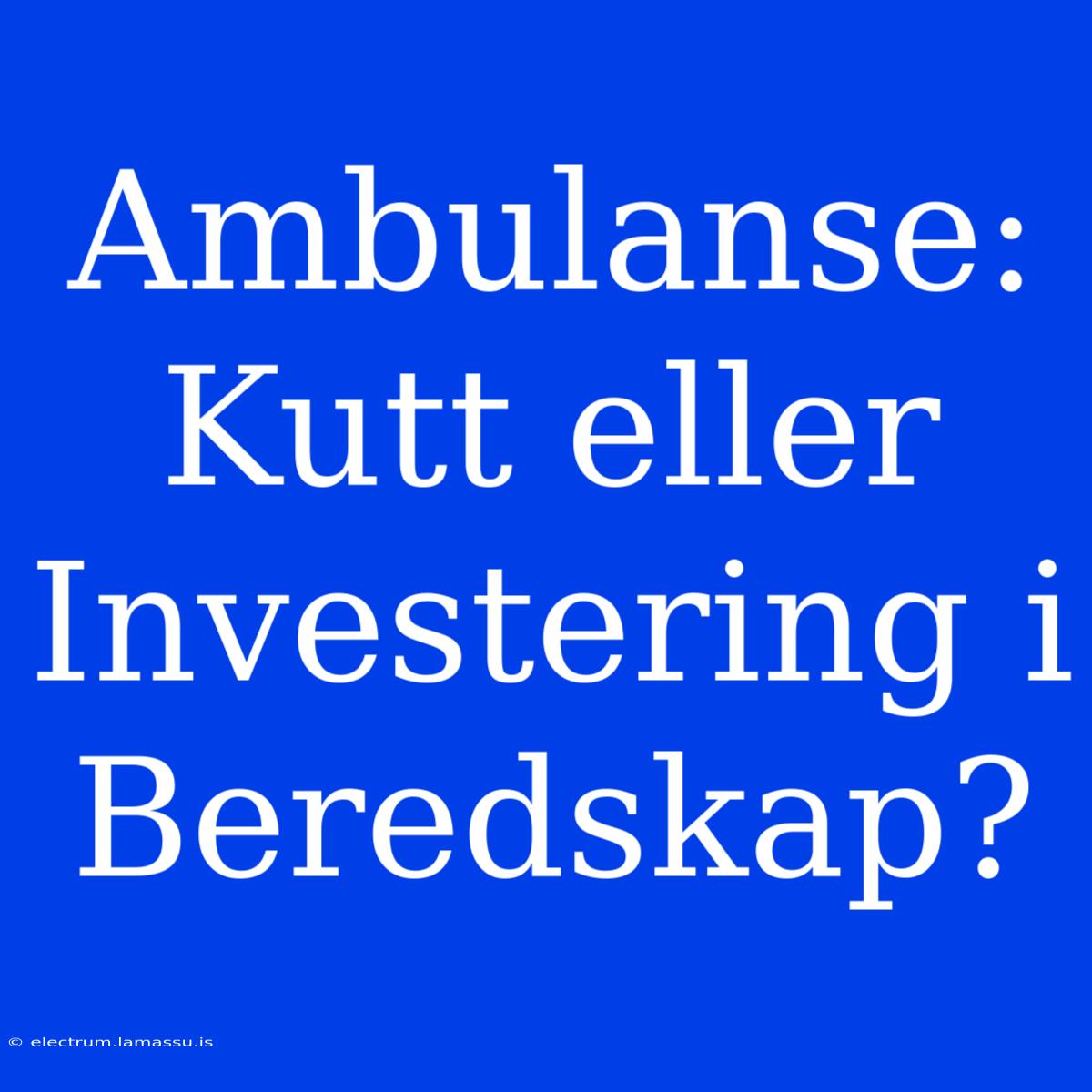 Ambulanse: Kutt Eller Investering I Beredskap? 