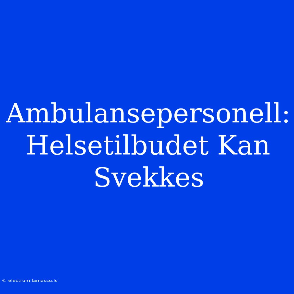 Ambulansepersonell: Helsetilbudet Kan Svekkes 