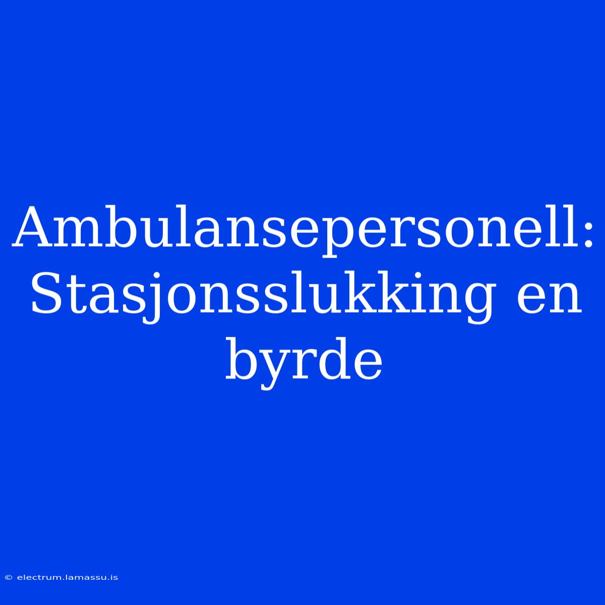 Ambulansepersonell: Stasjonsslukking En Byrde