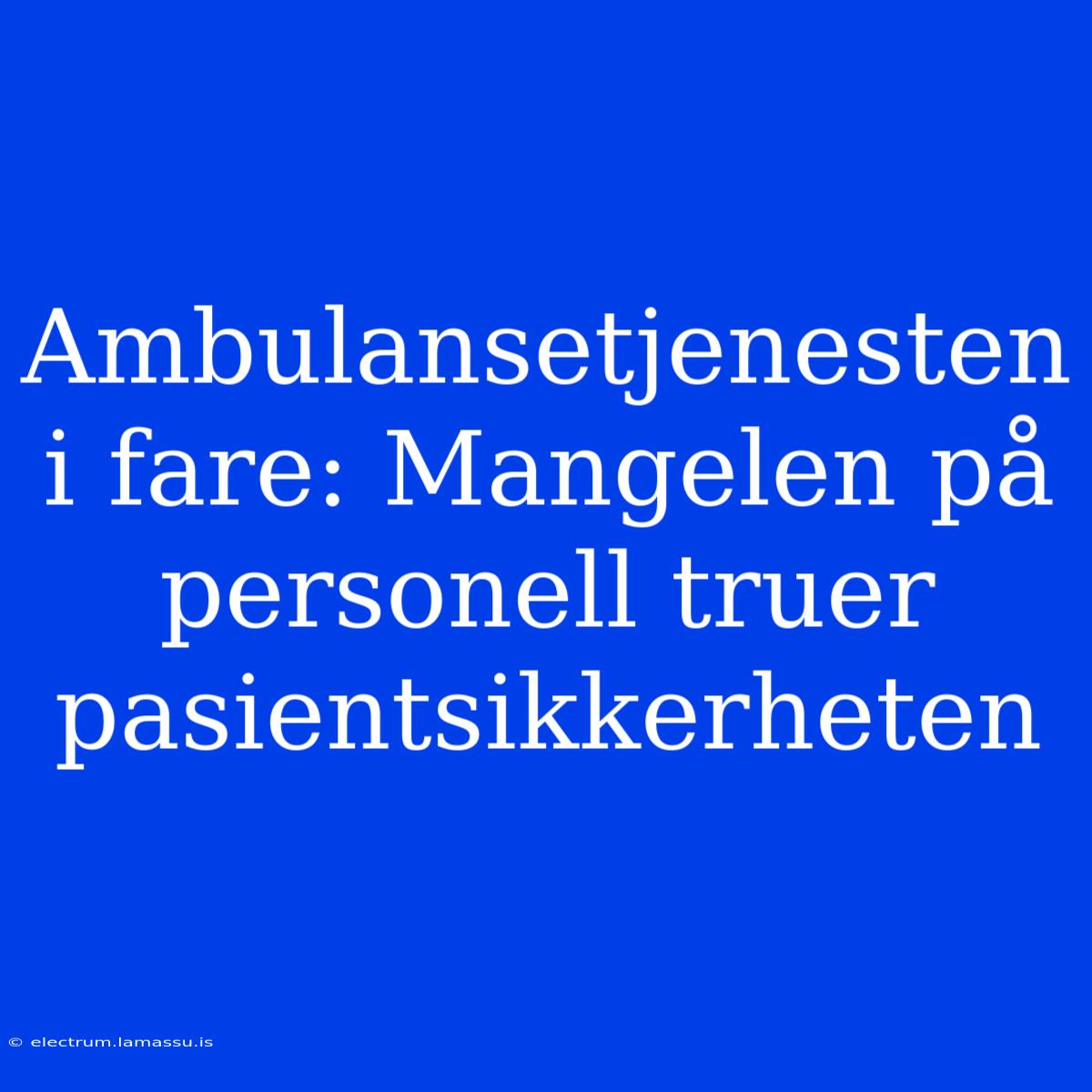 Ambulansetjenesten I Fare: Mangelen På Personell Truer Pasientsikkerheten 