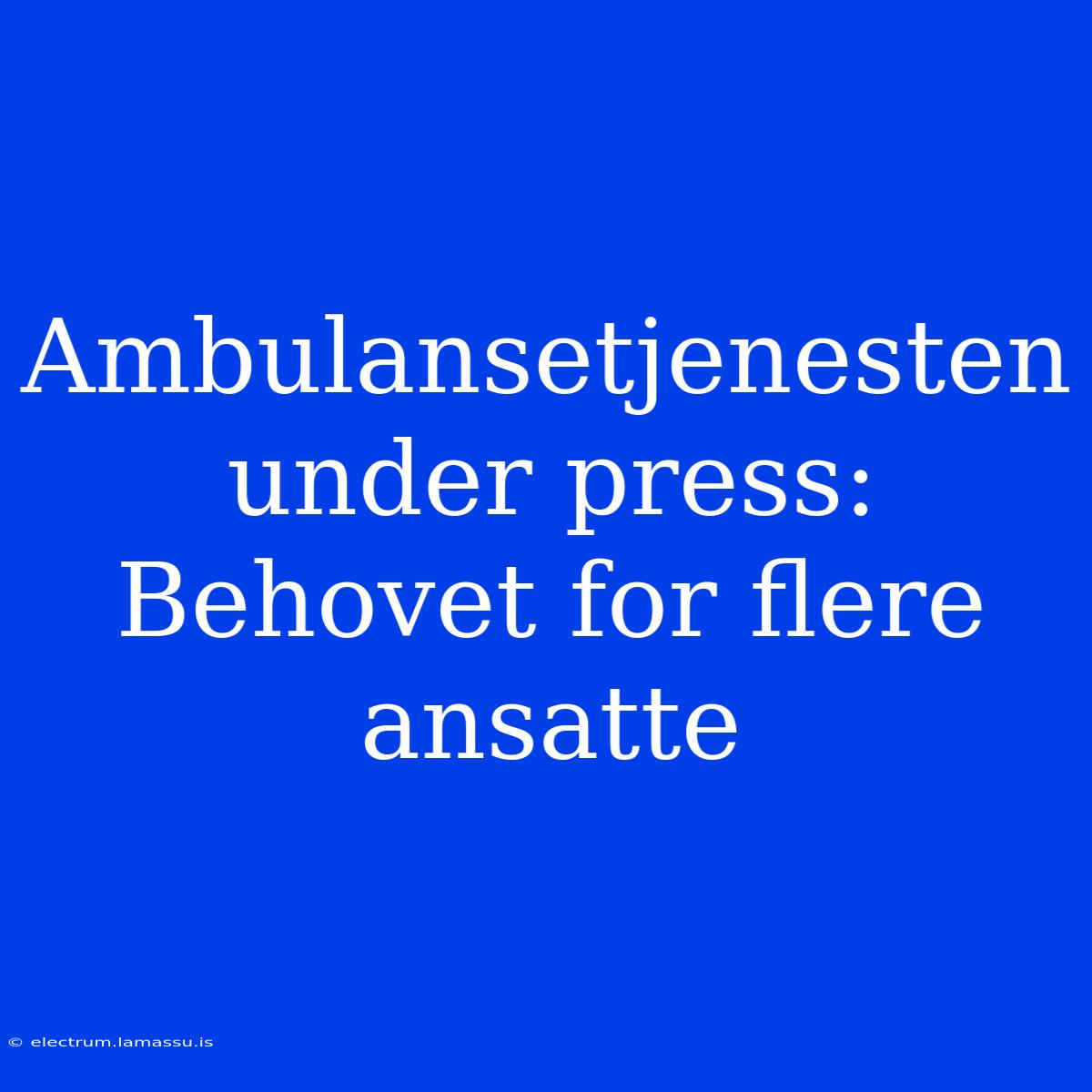 Ambulansetjenesten Under Press: Behovet For Flere Ansatte