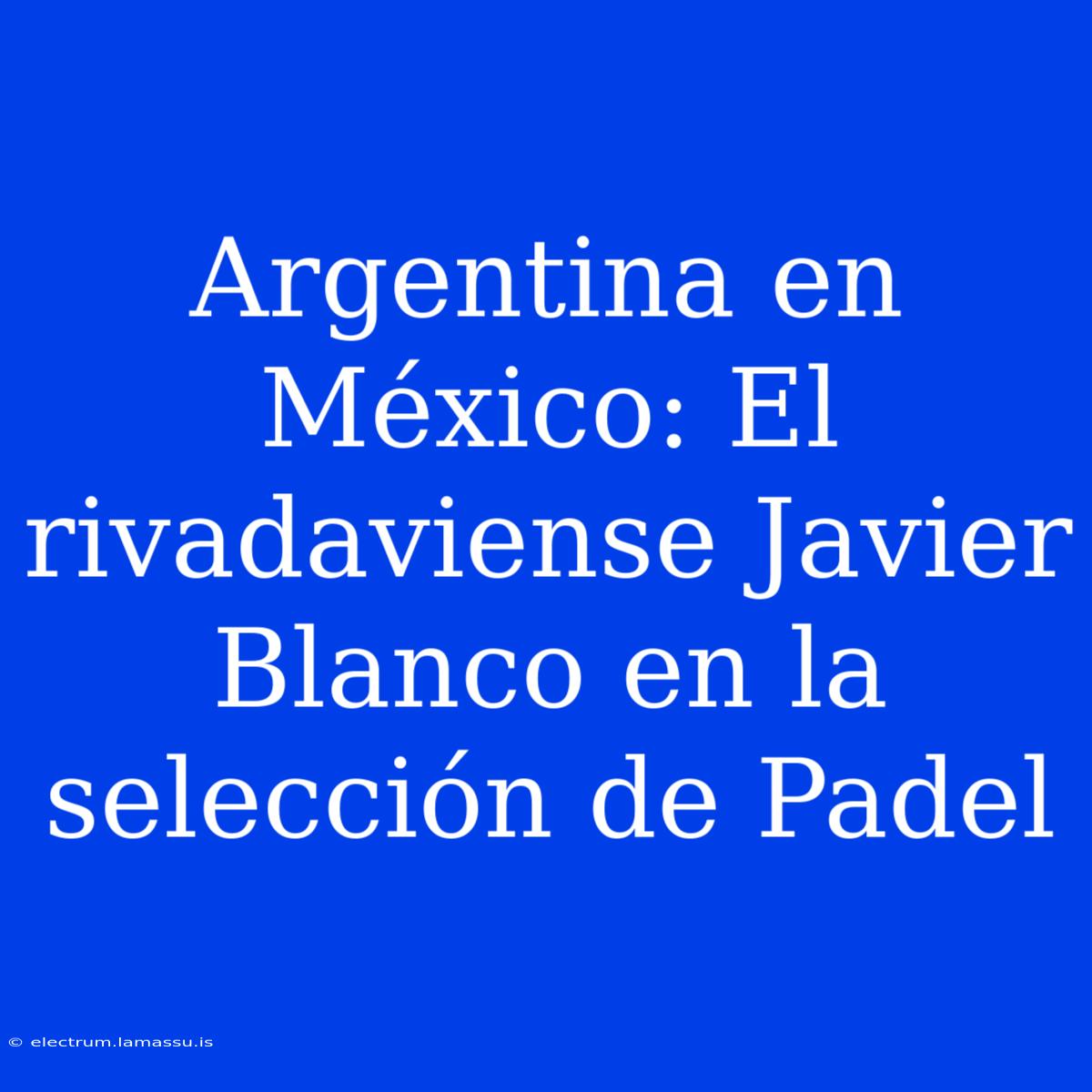 Argentina En México: El Rivadaviense Javier Blanco En La Selección De Padel