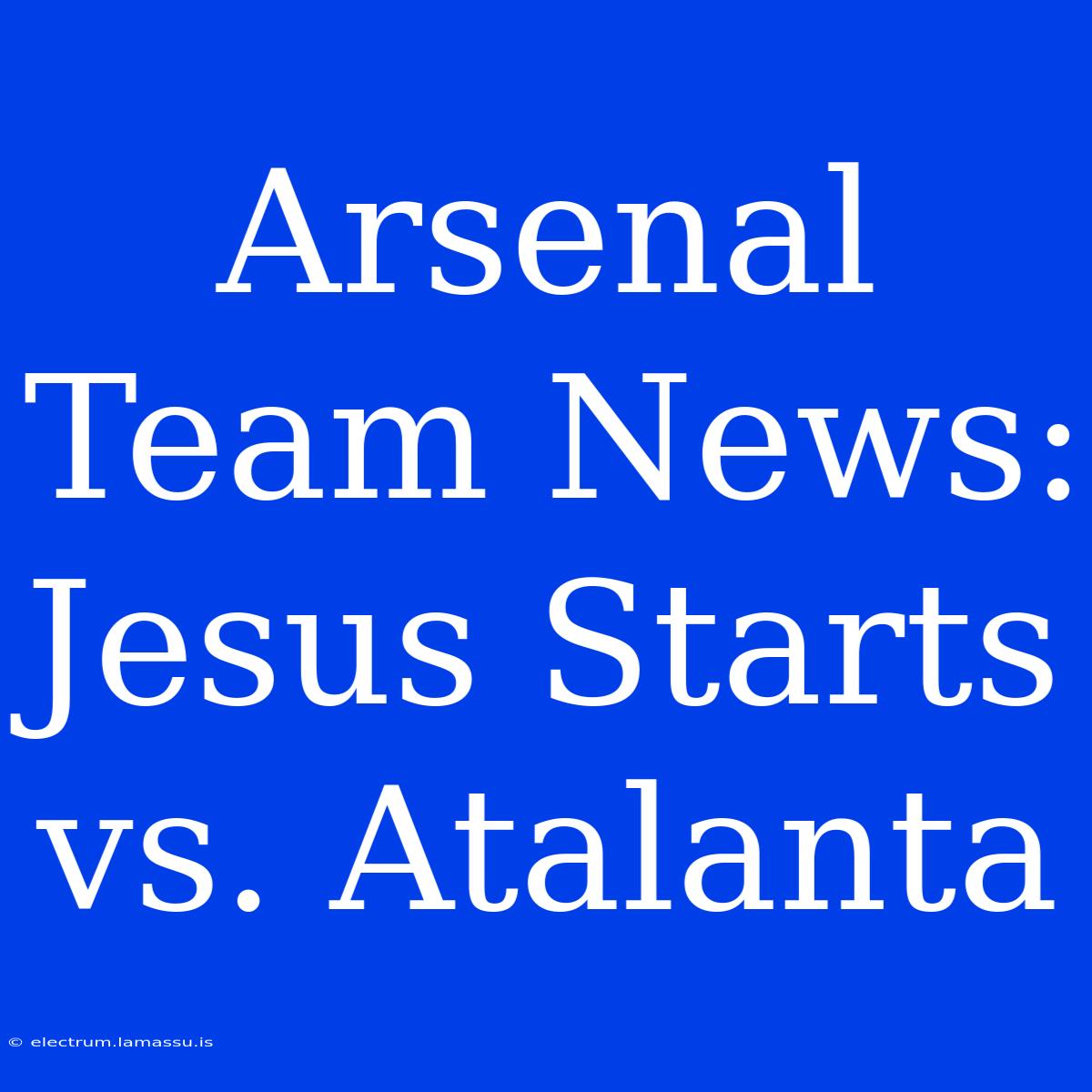 Arsenal Team News: Jesus Starts Vs. Atalanta