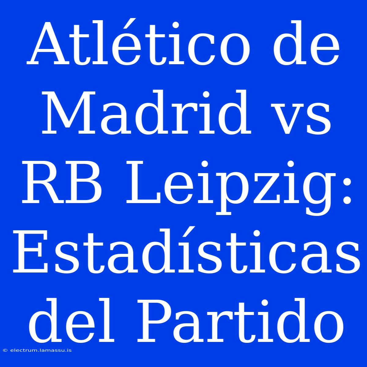 Atlético De Madrid Vs RB Leipzig: Estadísticas Del Partido