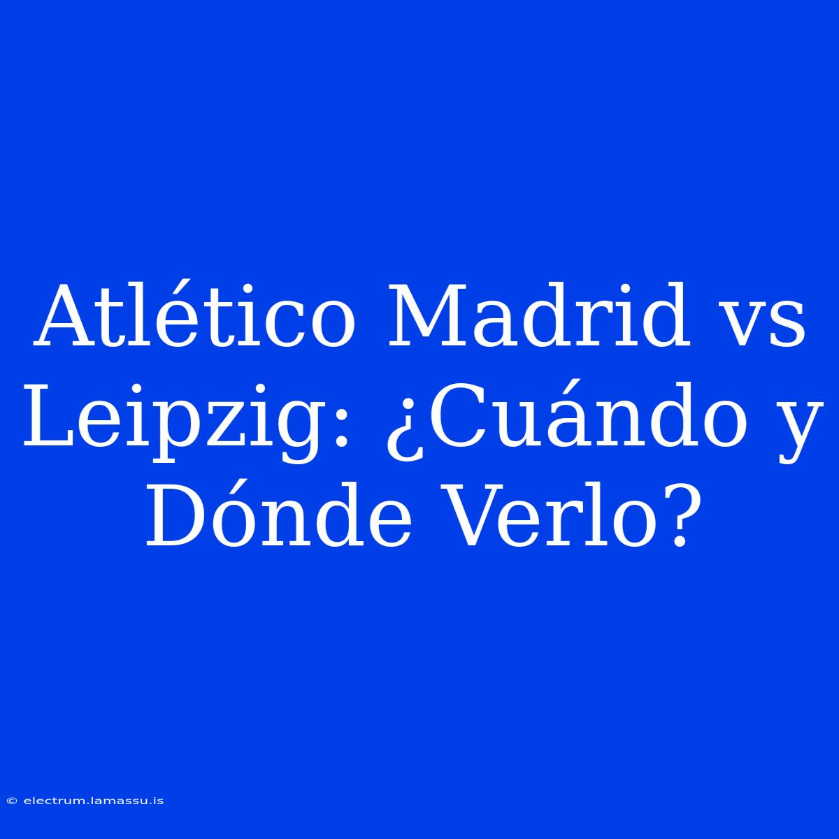 Atlético Madrid Vs Leipzig: ¿Cuándo Y Dónde Verlo?