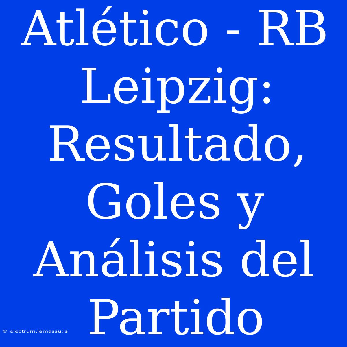 Atlético - RB Leipzig: Resultado, Goles Y Análisis Del Partido