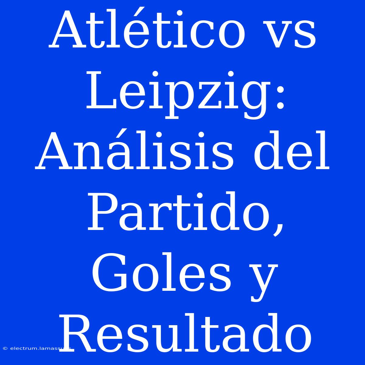 Atlético Vs Leipzig: Análisis Del Partido, Goles Y Resultado