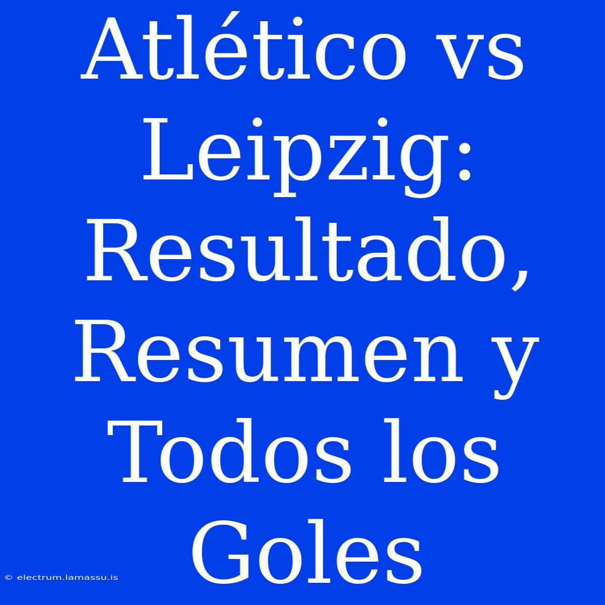 Atlético Vs Leipzig: Resultado, Resumen Y Todos Los Goles