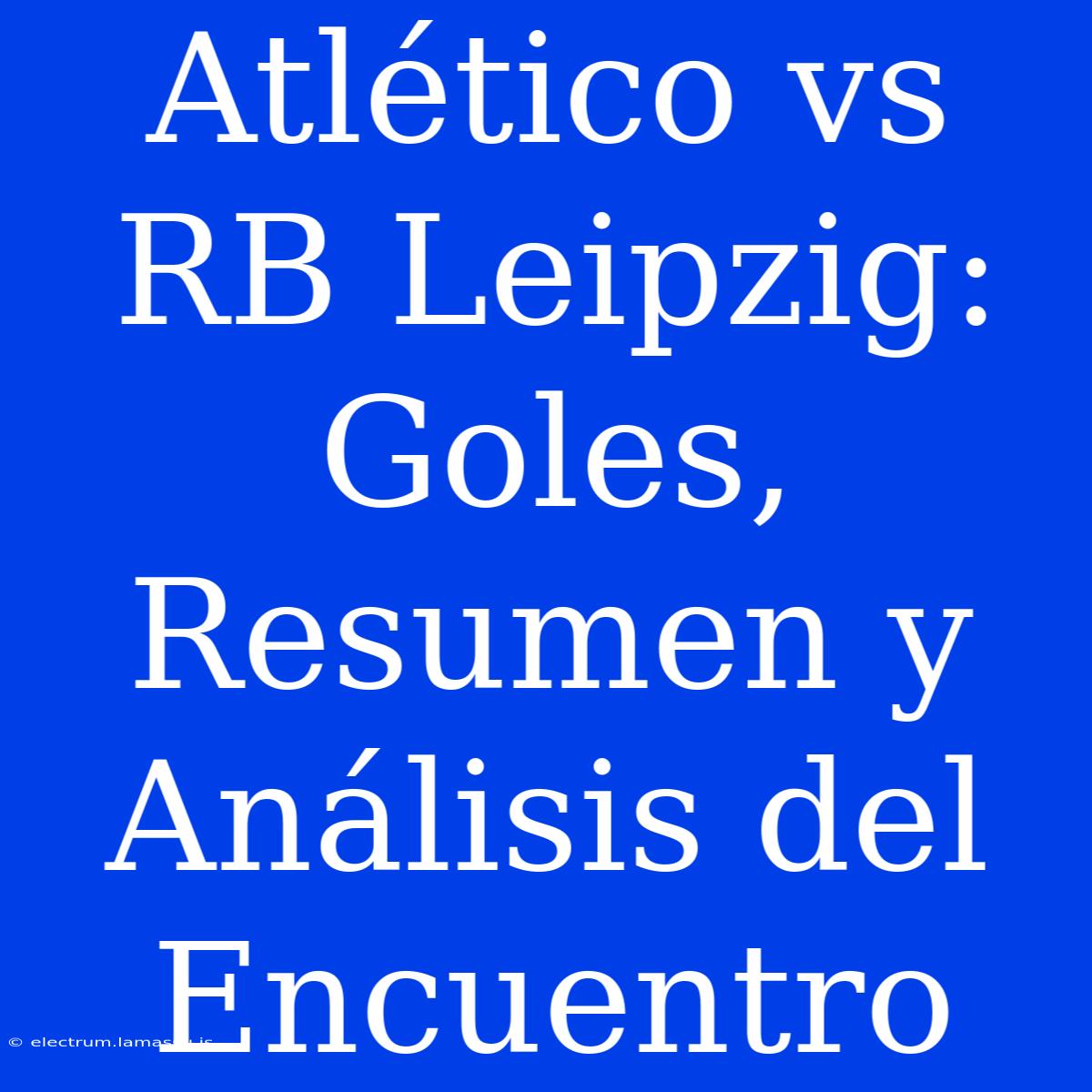 Atlético Vs RB Leipzig: Goles, Resumen Y Análisis Del Encuentro