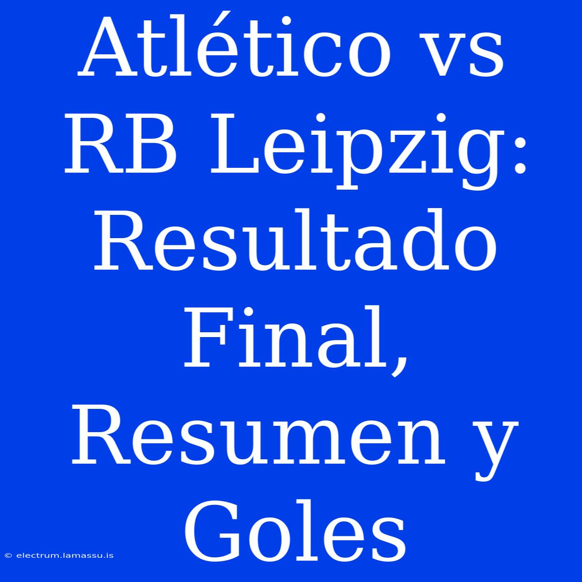 Atlético Vs RB Leipzig: Resultado Final, Resumen Y Goles