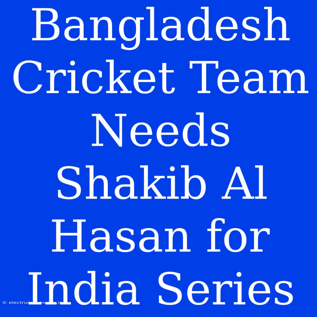 Bangladesh Cricket Team Needs Shakib Al Hasan For India Series