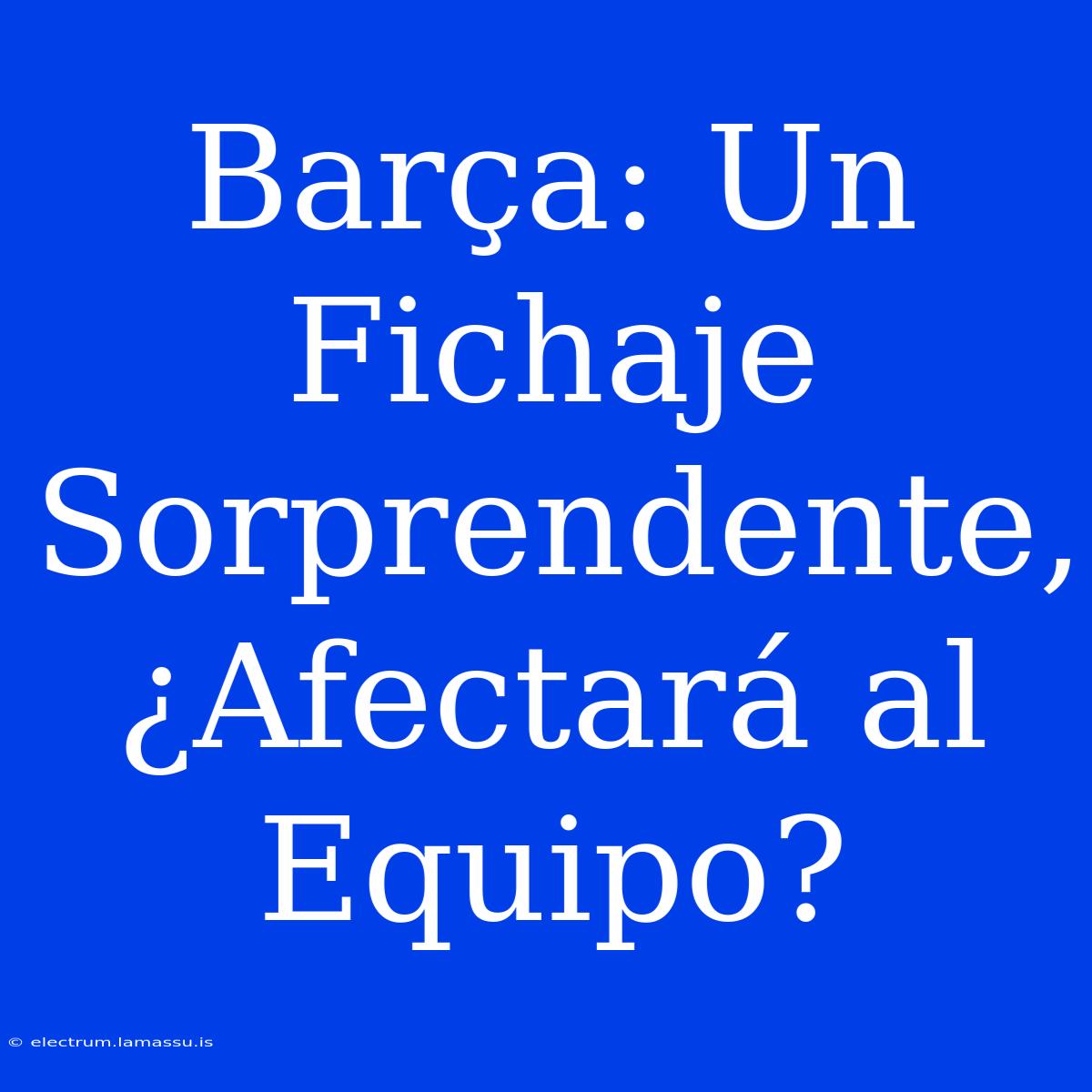 Barça: Un Fichaje Sorprendente, ¿Afectará Al Equipo?