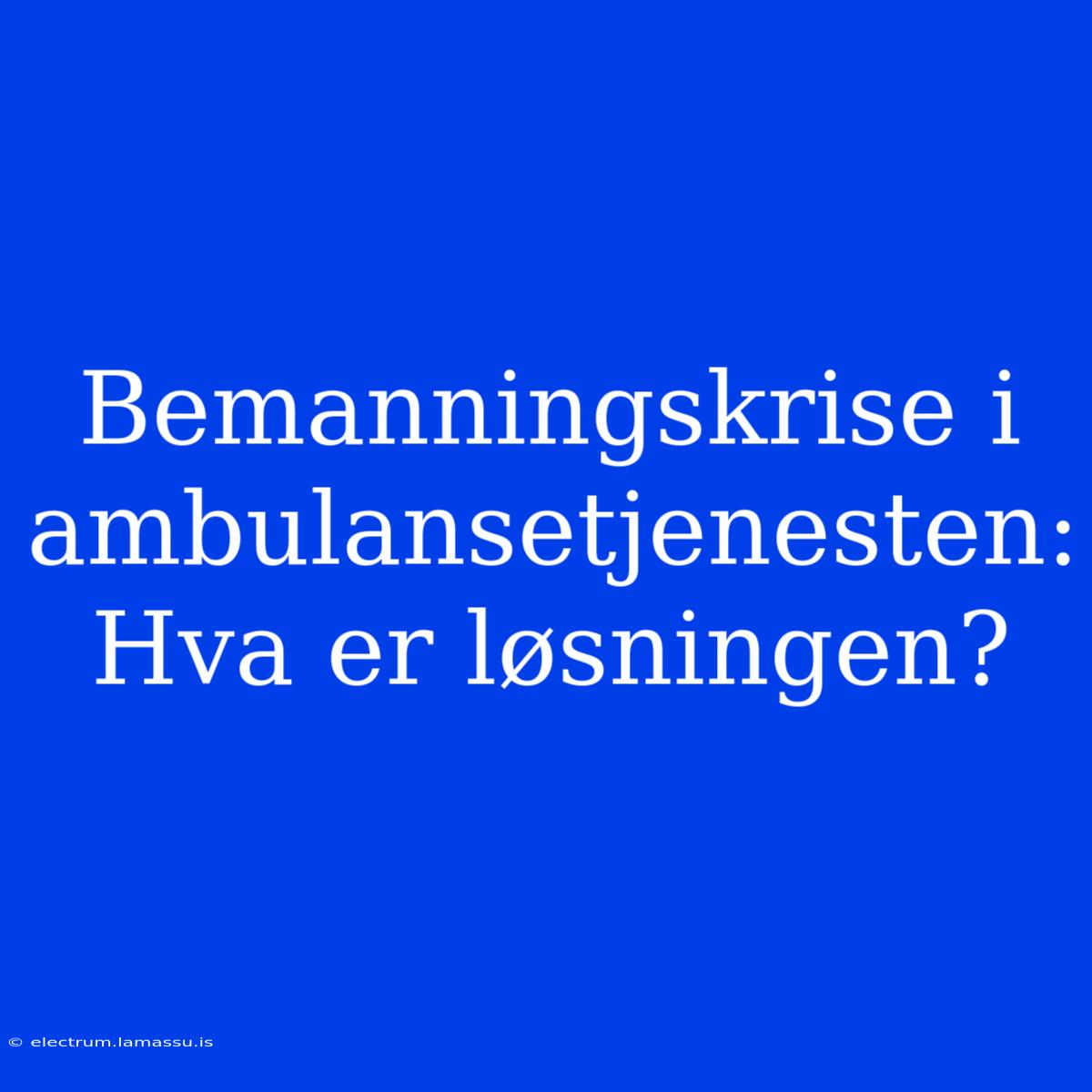 Bemanningskrise I Ambulansetjenesten: Hva Er Løsningen?