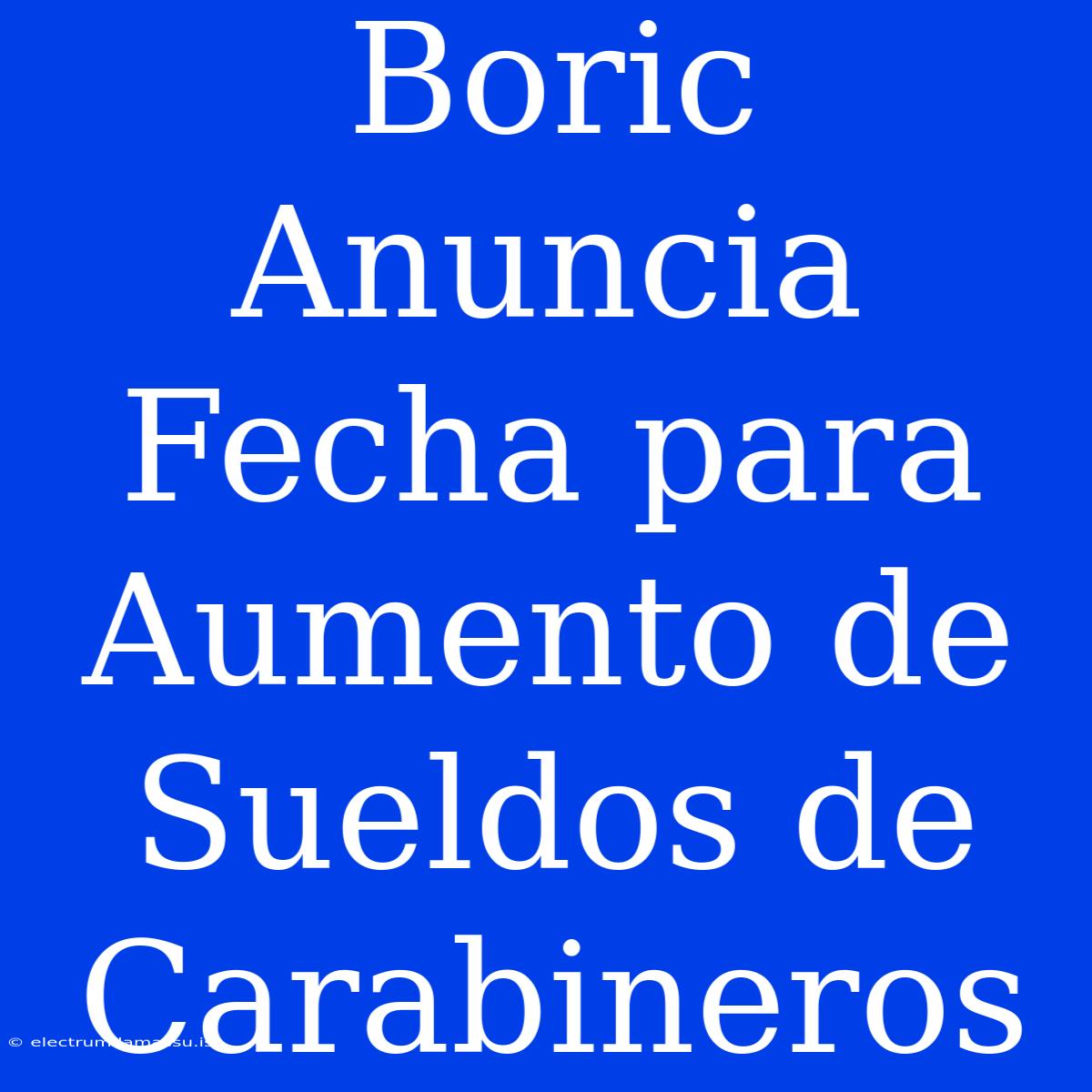 Boric Anuncia Fecha Para Aumento De Sueldos De Carabineros