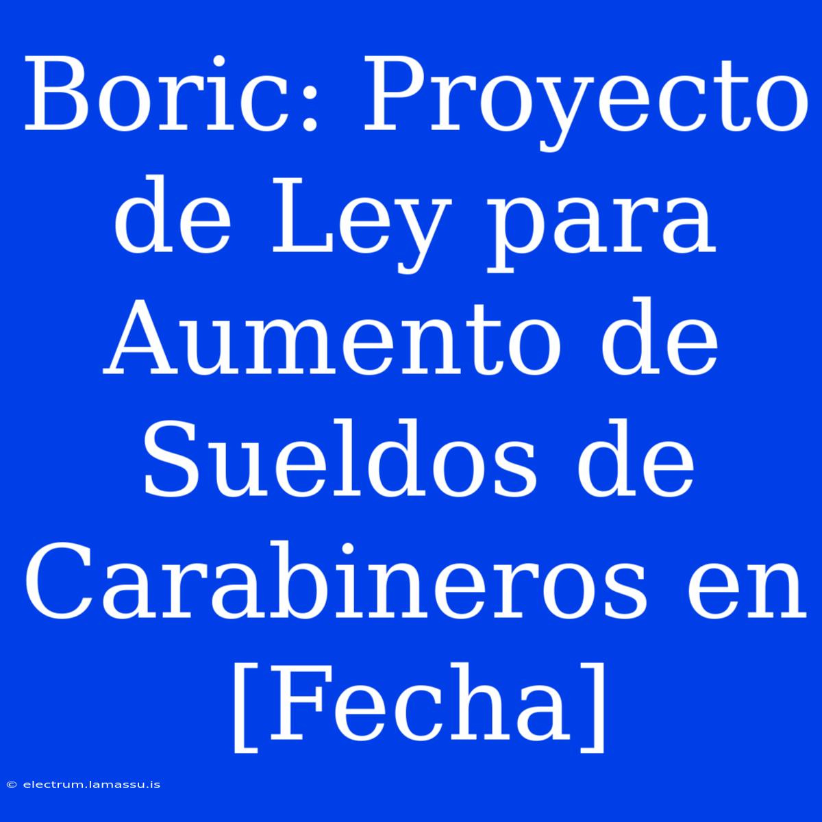 Boric: Proyecto De Ley Para Aumento De Sueldos De Carabineros En [Fecha]