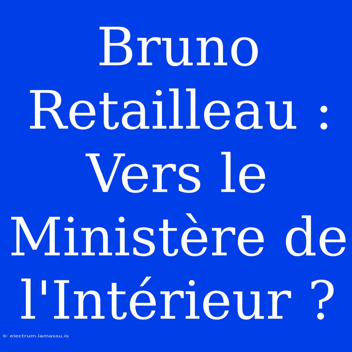 Bruno Retailleau : Vers Le Ministère De L'Intérieur ?