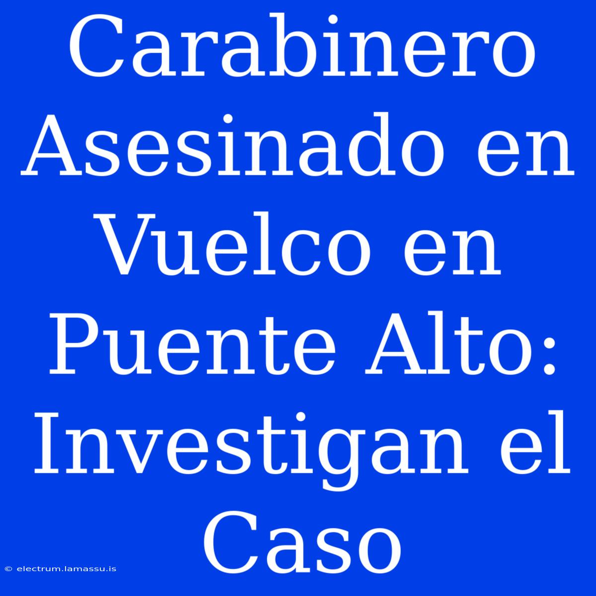 Carabinero Asesinado En Vuelco En Puente Alto: Investigan El Caso 