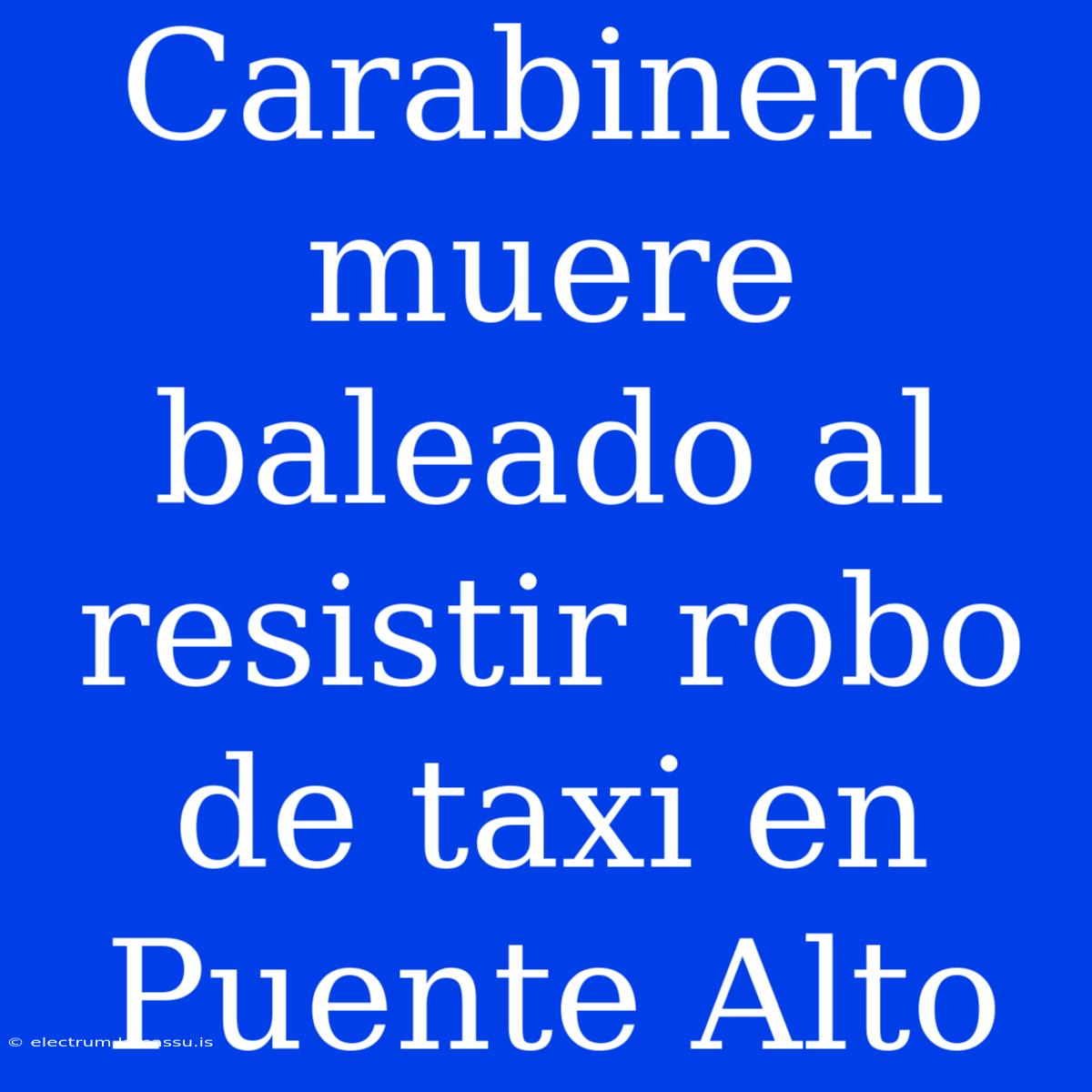 Carabinero Muere Baleado Al Resistir Robo De Taxi En Puente Alto