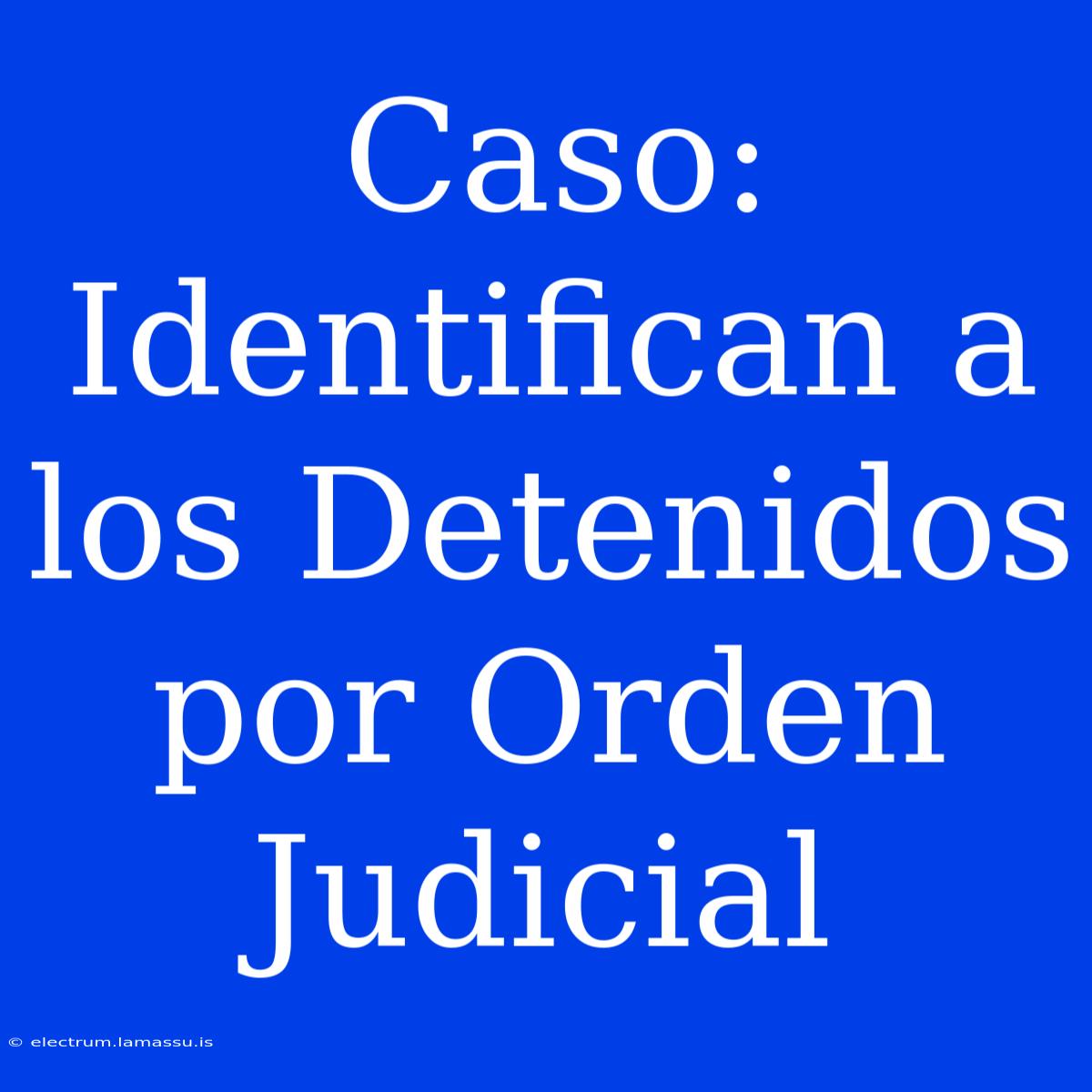 Caso: Identifican A Los Detenidos Por Orden Judicial