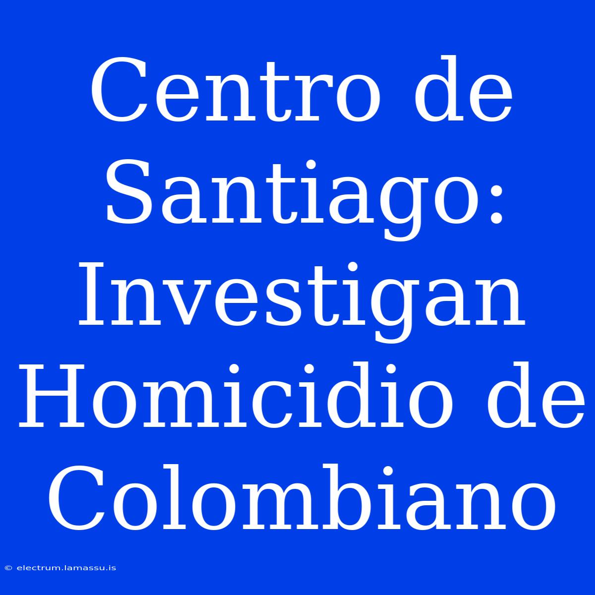 Centro De Santiago: Investigan Homicidio De Colombiano