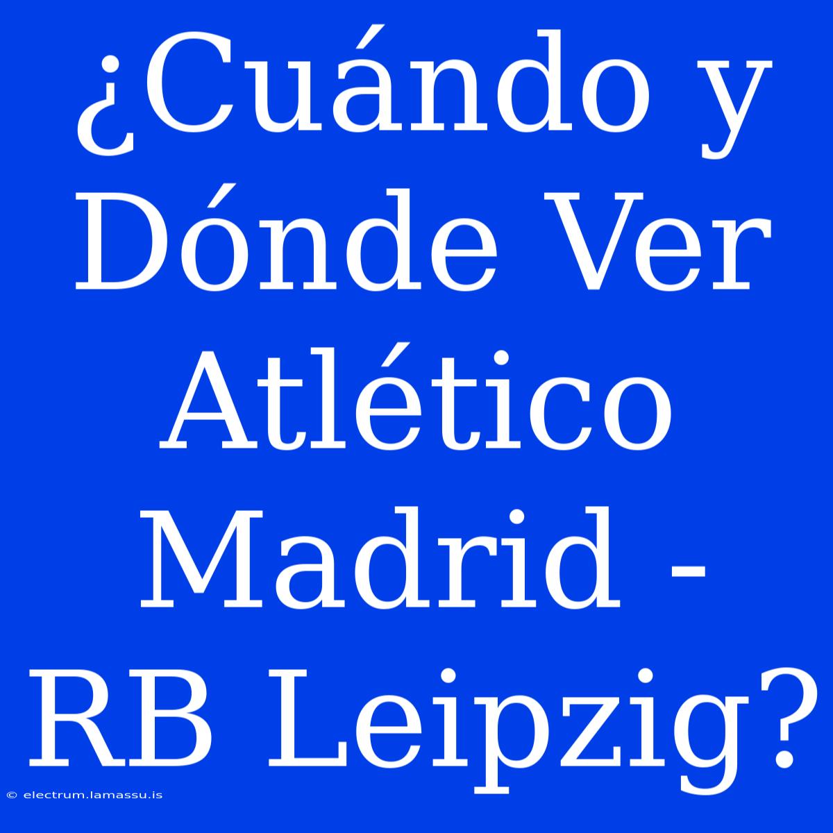 ¿Cuándo Y Dónde Ver Atlético Madrid - RB Leipzig?