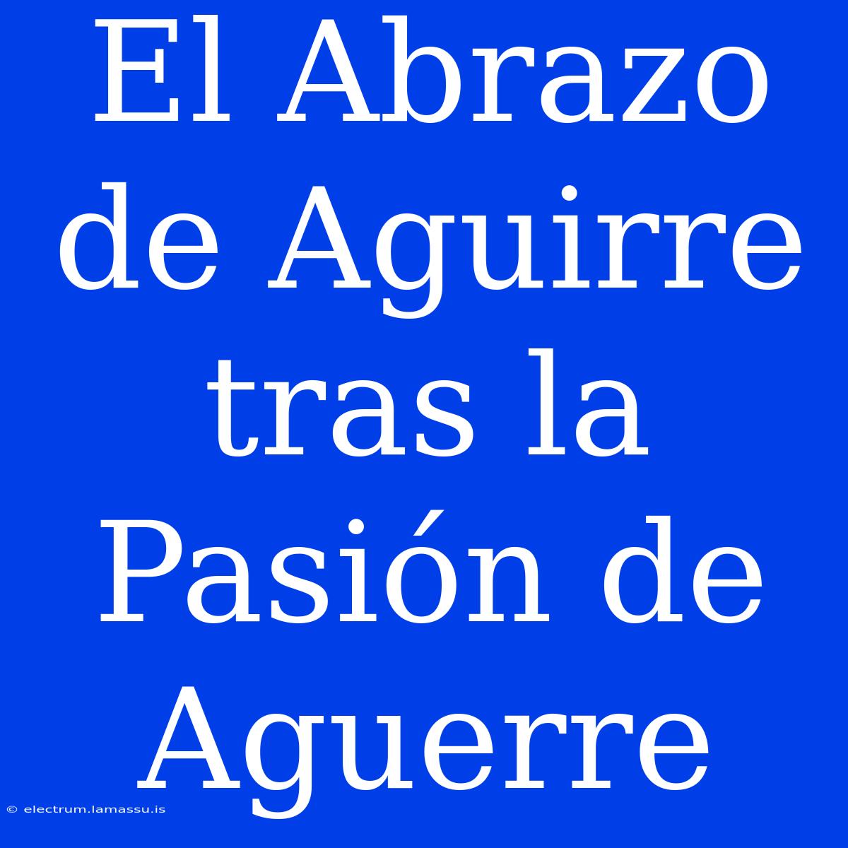 El Abrazo De Aguirre Tras La Pasión De Aguerre