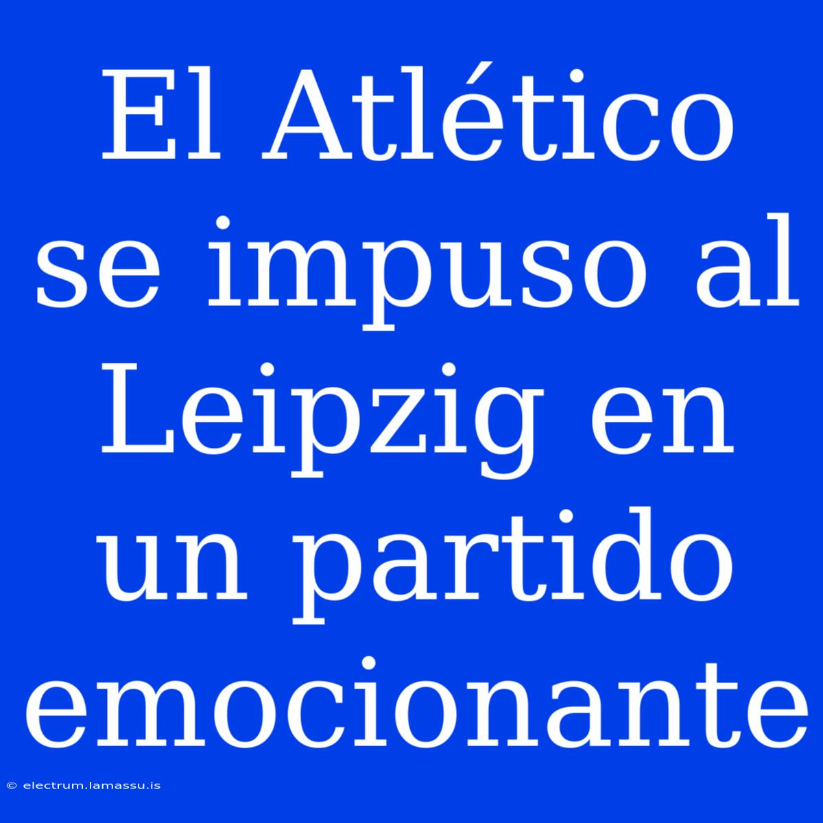 El Atlético Se Impuso Al Leipzig En Un Partido Emocionante