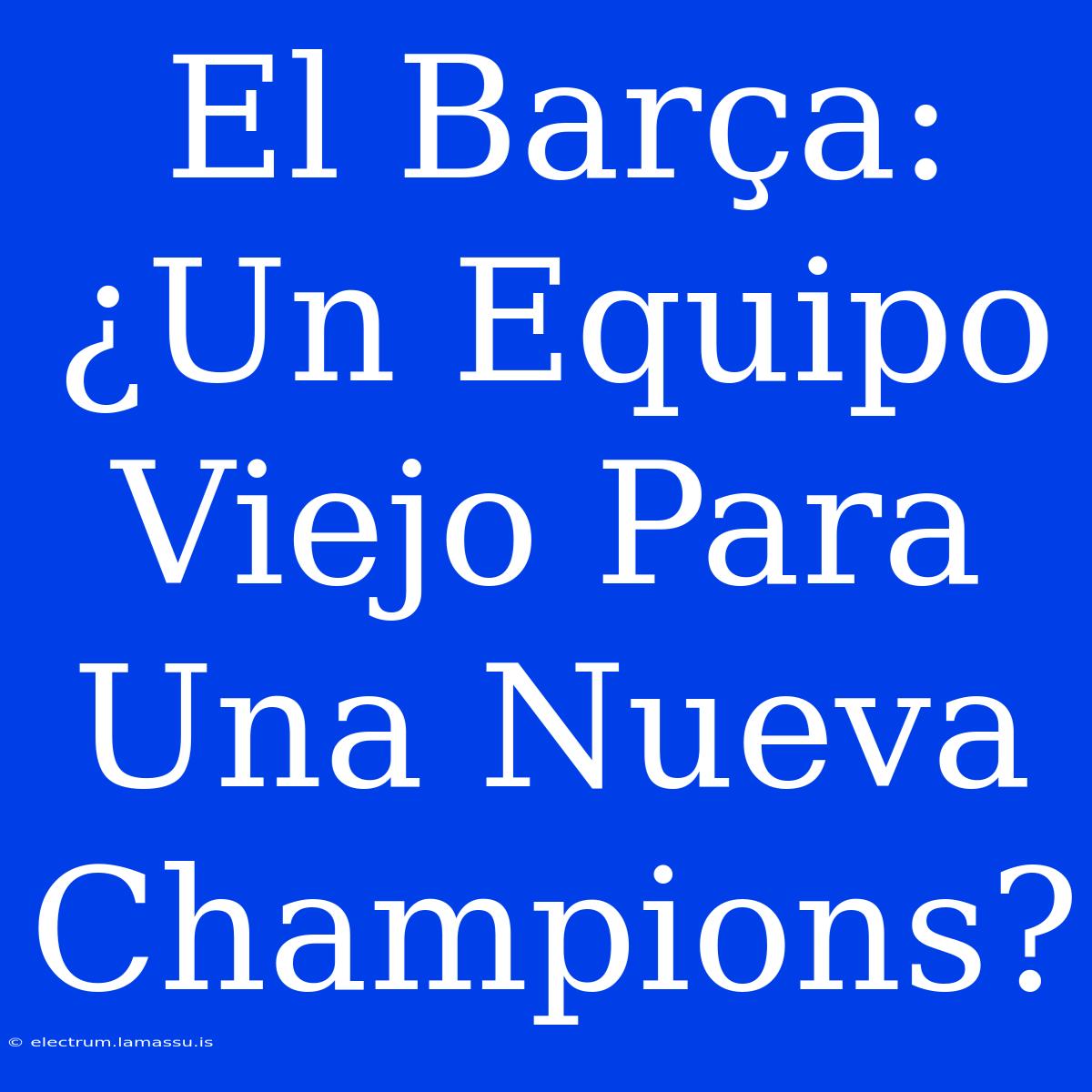 El Barça: ¿Un Equipo Viejo Para Una Nueva Champions?