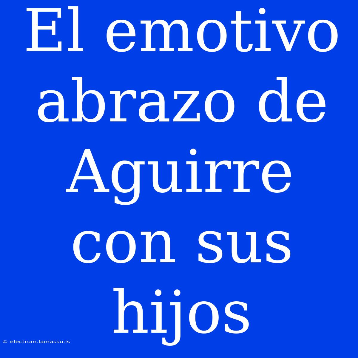 El Emotivo Abrazo De Aguirre Con Sus Hijos