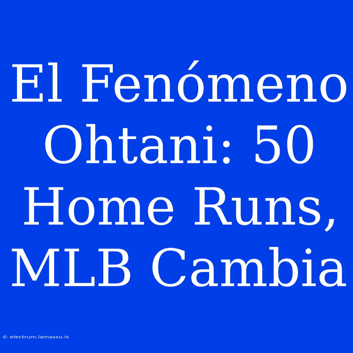 El Fenómeno Ohtani: 50 Home Runs, MLB Cambia