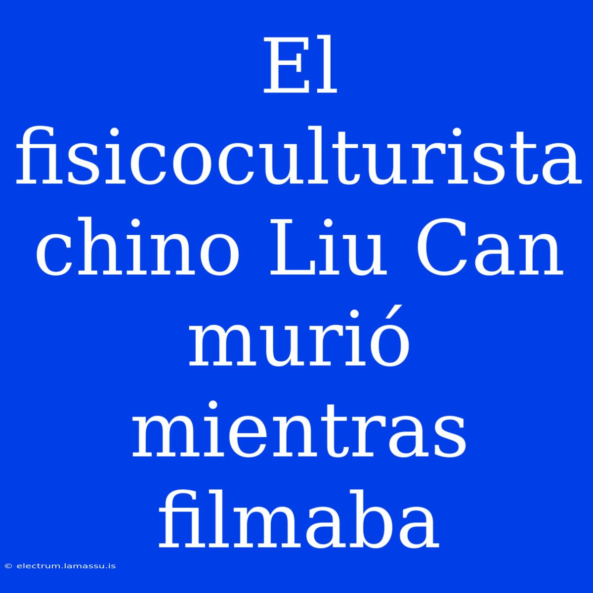 El Fisicoculturista Chino Liu Can Murió Mientras Filmaba