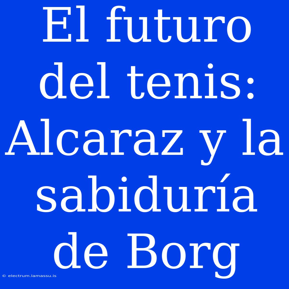 El Futuro Del Tenis: Alcaraz Y La Sabiduría De Borg