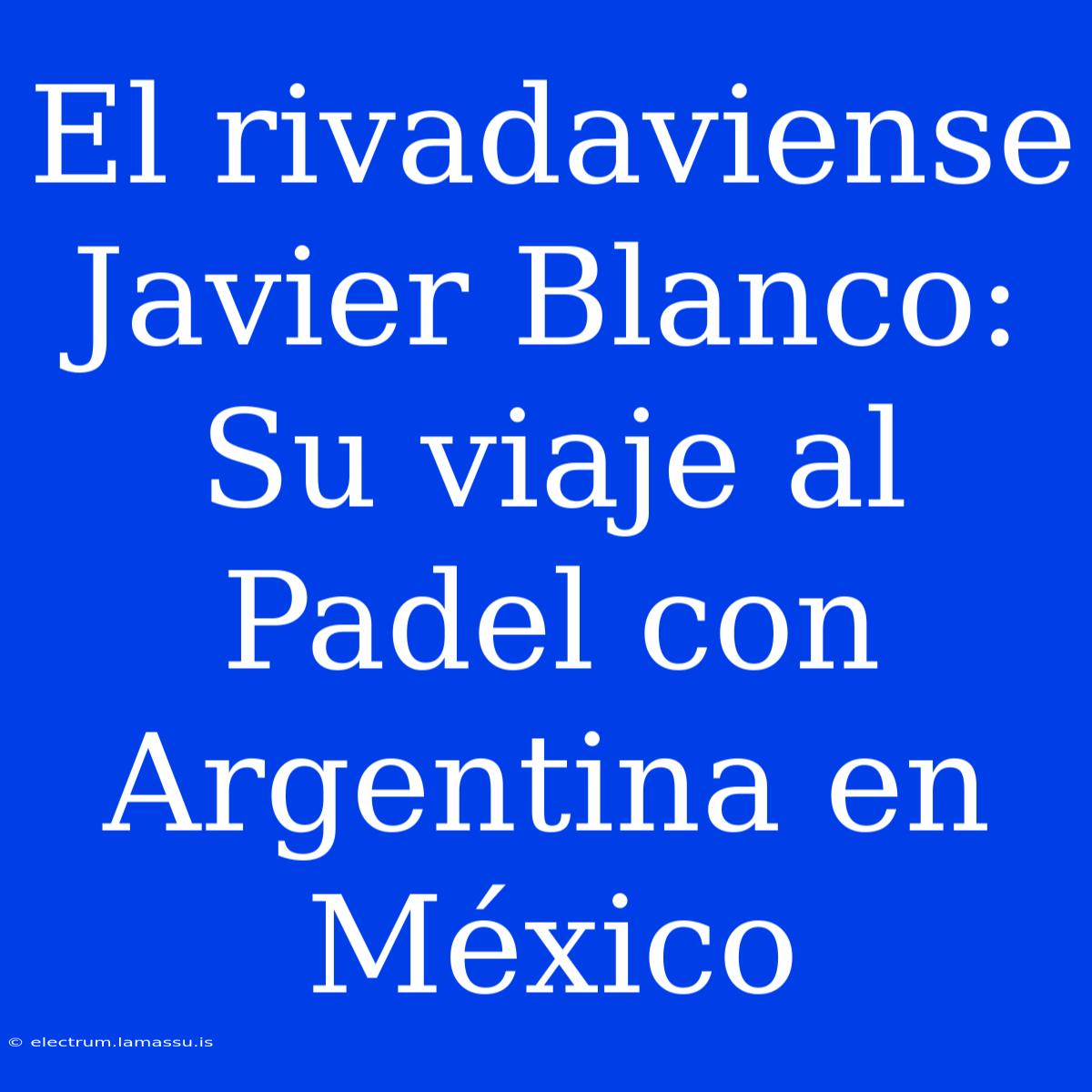 El Rivadaviense Javier Blanco:  Su Viaje Al Padel Con Argentina En México