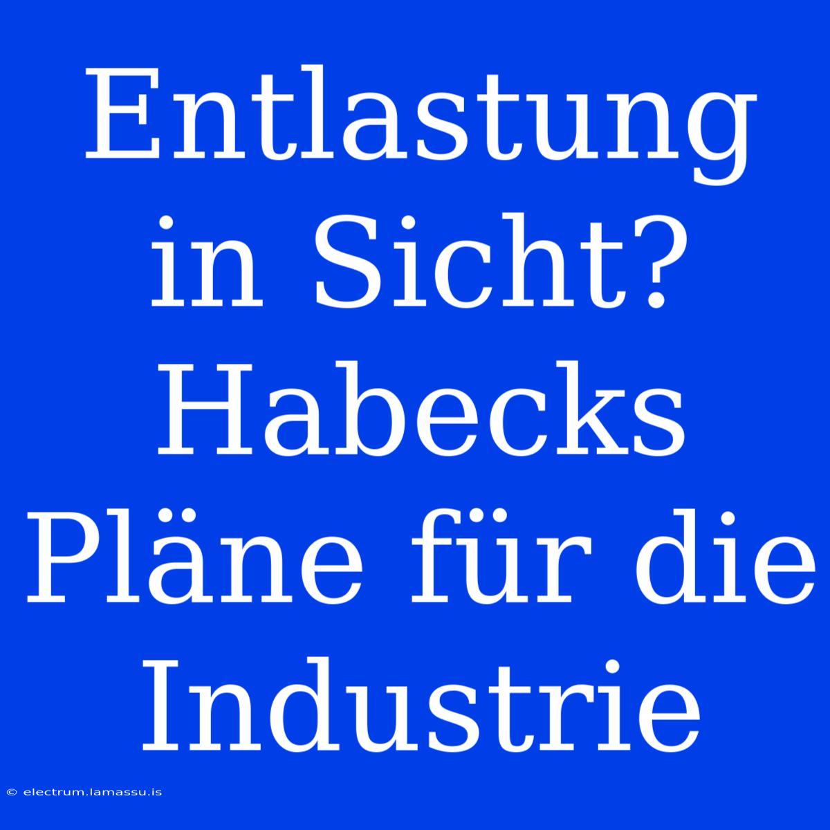 Entlastung In Sicht? Habecks Pläne Für Die Industrie