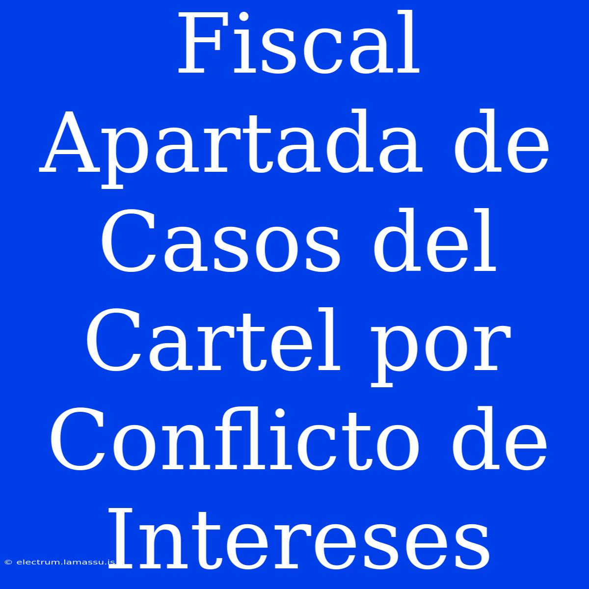 Fiscal Apartada De Casos Del Cartel Por Conflicto De Intereses