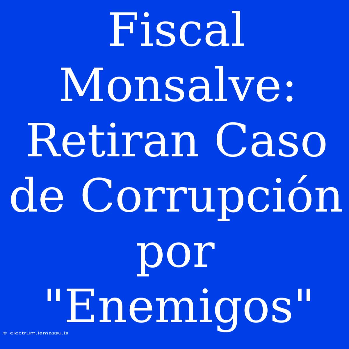 Fiscal Monsalve: Retiran Caso De Corrupción Por 