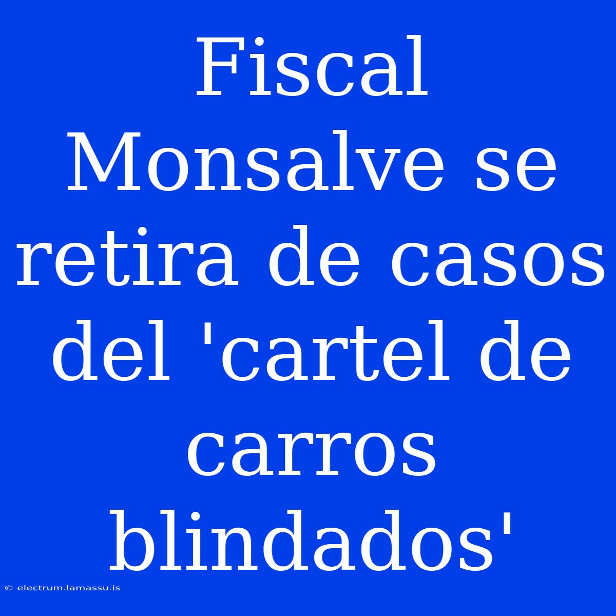 Fiscal Monsalve Se Retira De Casos Del 'cartel De Carros Blindados'