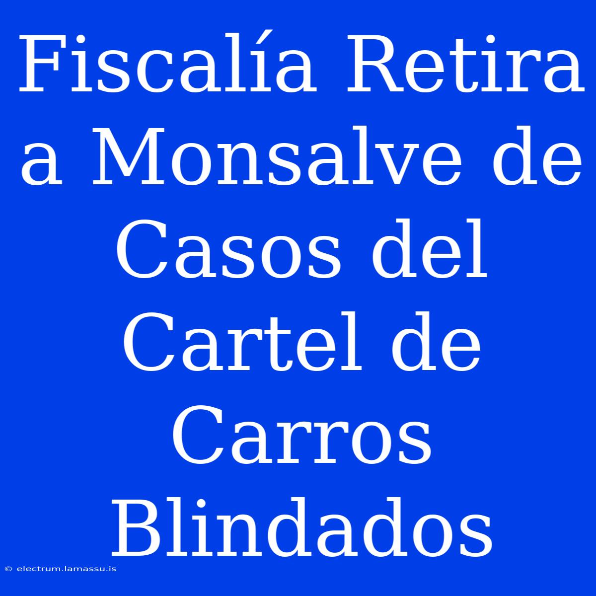 Fiscalía Retira A Monsalve De Casos Del Cartel De Carros Blindados