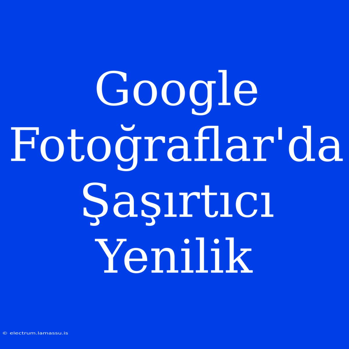 Google Fotoğraflar'da Şaşırtıcı Yenilik