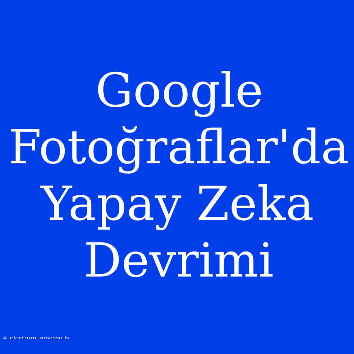 Google Fotoğraflar'da Yapay Zeka Devrimi