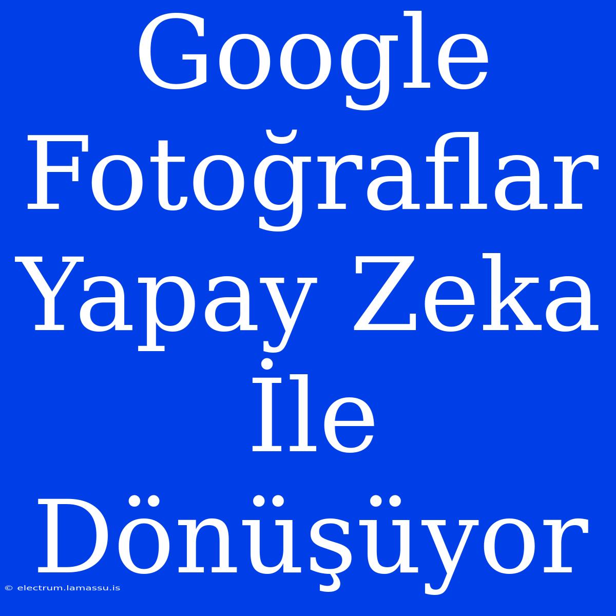 Google Fotoğraflar Yapay Zeka İle Dönüşüyor