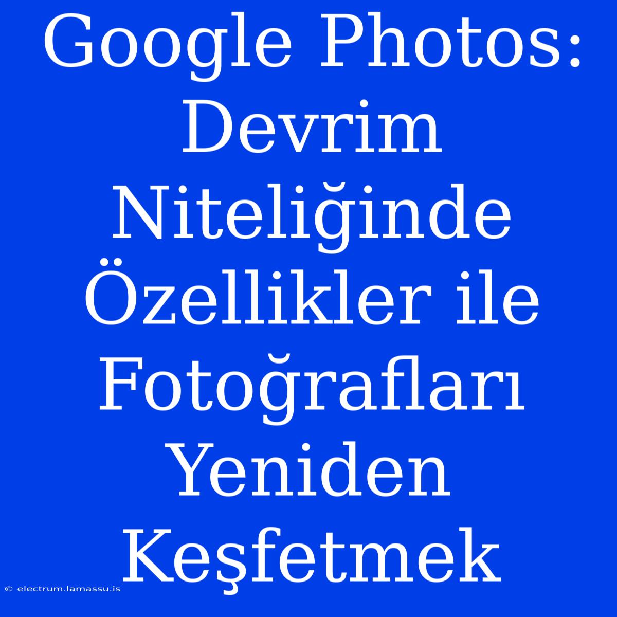 Google Photos: Devrim Niteliğinde Özellikler Ile Fotoğrafları Yeniden Keşfetmek