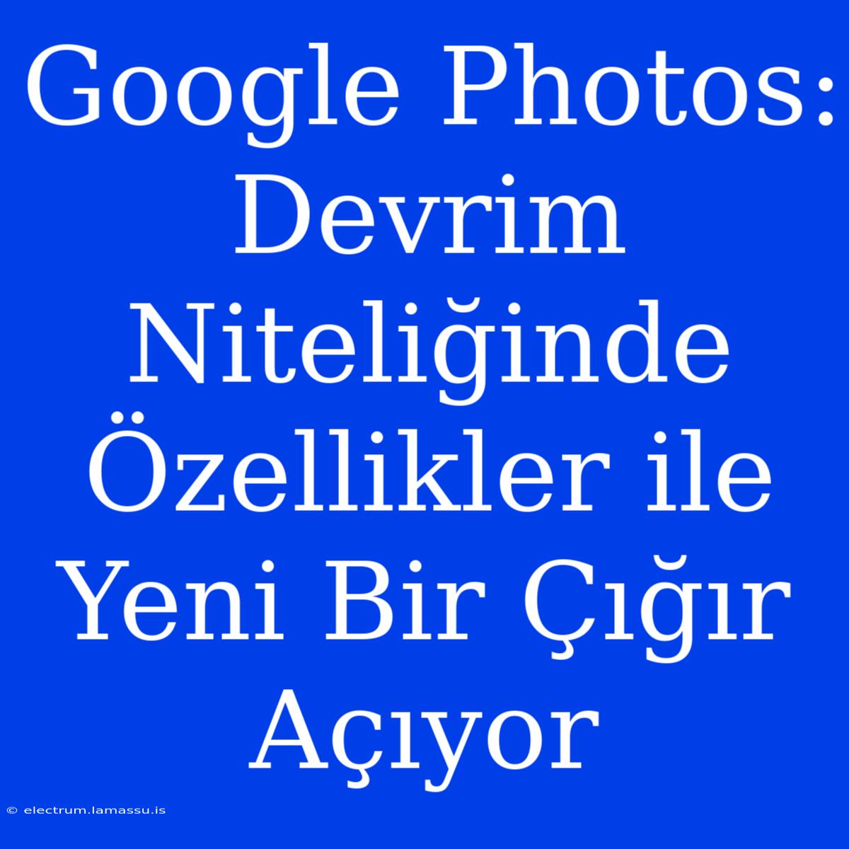 Google Photos: Devrim Niteliğinde Özellikler Ile Yeni Bir Çığır Açıyor 