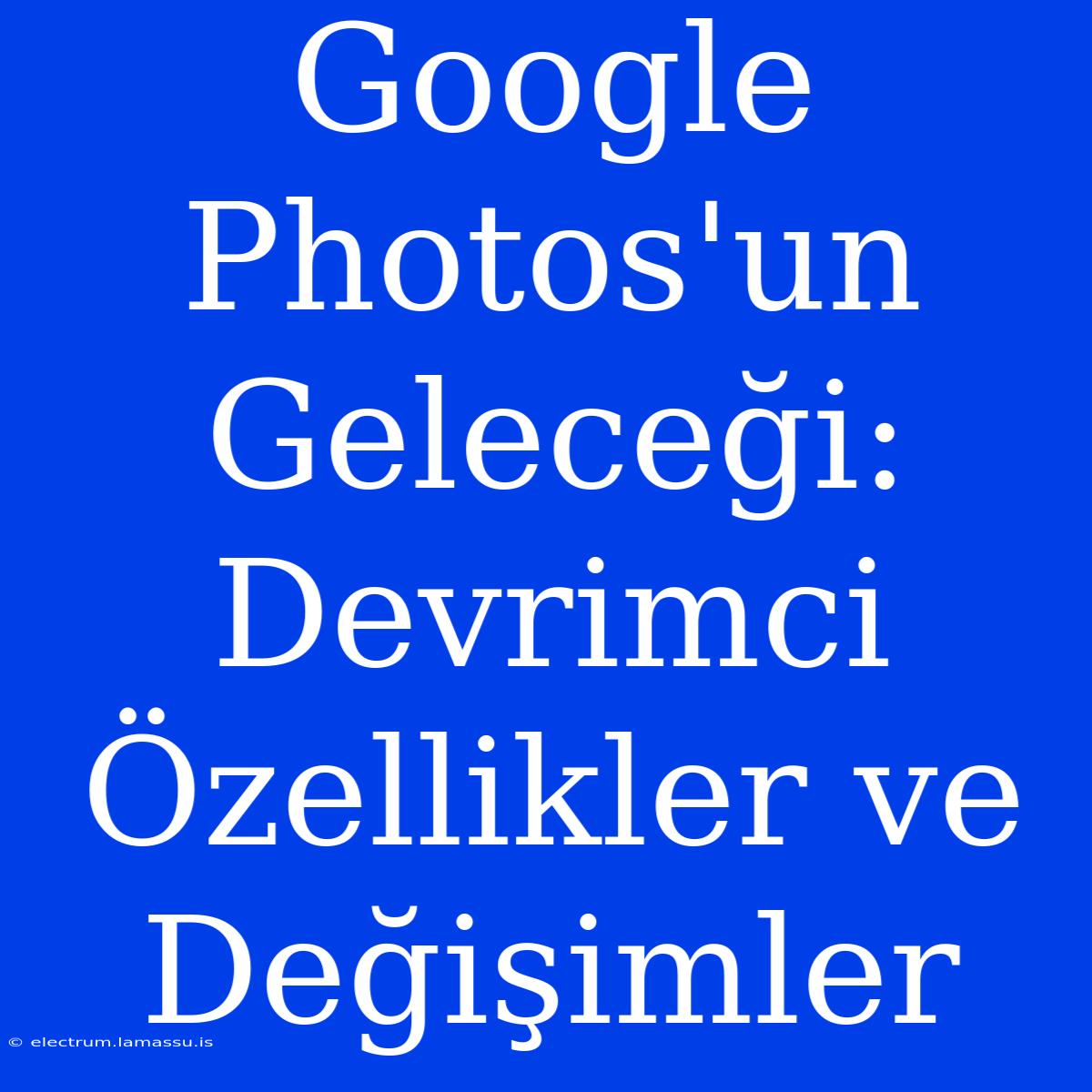 Google Photos'un Geleceği: Devrimci Özellikler Ve Değişimler