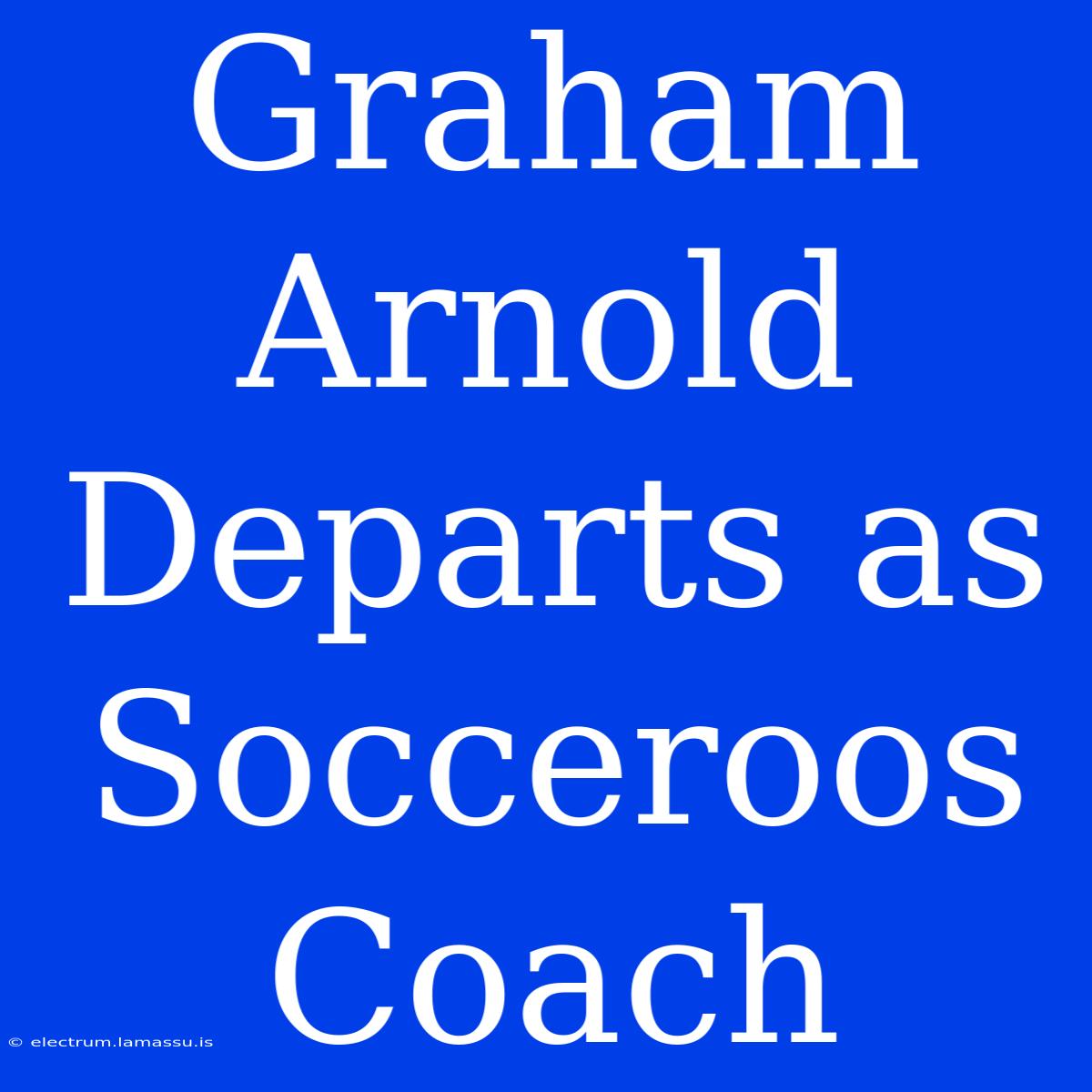 Graham Arnold Departs As Socceroos Coach